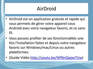 AirDroid
• AirDroid est un application gratuite et rapide qui
vous permets de gérer votre appareil sous
Android avec votre navigateur favoris, et ce sans-
fil.
• Vous pouvez profiter de ses fonctionnalités une
fois l'installation faites et depuis votre navigateur
favoris sur Windows/mac/Linux ou autres
plateformes:
• (Guide Vidéo http://youtu.be/WfNnQxpw7Uw)
Médiathèque Lorient 2013G.VM - 2016
 