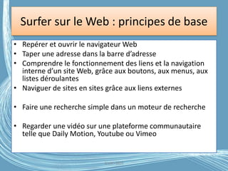 Surfer sur le Web : principes de base
• Repérer et ouvrir le navigateur Web
• Taper une adresse dans la barre d’adresse
• Comprendre le fonctionnement des liens et la navigation
interne d’un site Web, grâce aux boutons, aux menus, aux
listes déroulantes
• Naviguer de sites en sites grâce aux liens externes
• Faire une recherche simple dans un moteur de recherche
• Regarder une vidéo sur une plateforme communautaire
telle que Daily Motion, Youtube ou Vimeo
G.VM - 2016
 