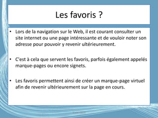 Les favoris ?
• Lors de la navigation sur le Web, il est courant consulter un
site internet ou une page intéressante et de vouloir noter son
adresse pour pouvoir y revenir ultérieurement.
• C'est à cela que servent les favoris, parfois également appelés
marque-pages ou encore signets.
• Les favoris permettent ainsi de créer un marque-page virtuel
afin de revenir ultérieurement sur la page en cours.
G.VM - 2016
 