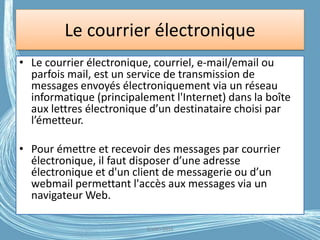 Le courrier électronique
• Le courrier électronique, courriel, e-mail/email ou
parfois mail, est un service de transmission de
messages envoyés électroniquement via un réseau
informatique (principalement l'Internet) dans la boîte
aux lettres électronique d’un destinataire choisi par
l’émetteur.
• Pour émettre et recevoir des messages par courrier
électronique, il faut disposer d’une adresse
électronique et d'un client de messagerie ou d’un
webmail permettant l'accès aux messages via un
navigateur Web.
G.VM - 2016
 