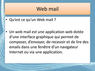 Web mail
• Qu’est ce qu’un Web mail ?
• Un web mail est une application web dotée
d’une interface graphique qui permet de
composer, d’envoyer, de recevoir et de lire des
emails dans une fenêtre d’un navigateur
Internet ou via une application.
G.VM - 2016
 