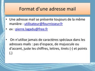 Format d'une adresse mail
• Une adresse mail se présente toujours de la même
manière : utilisateur@fournisseur.fr
• ex : pierre.lagadu@free.fr
• On n'utilise jamais de caractères spéciaux dans les
adresses mails : pas d'espace, de majuscule ou
d'accent, juste les chiffres, lettres, tirets (-) et points
(.)
G.VM - 2016
 