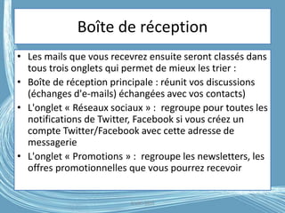 Boîte de réception
• Les mails que vous recevrez ensuite seront classés dans
tous trois onglets qui permet de mieux les trier :
• Boîte de réception principale : réunit vos discussions
(échanges d'e-mails) échangées avec vos contacts)
• L'onglet « Réseaux sociaux » : regroupe pour toutes les
notifications de Twitter, Facebook si vous créez un
compte Twitter/Facebook avec cette adresse de
messagerie
• L'onglet « Promotions » : regroupe les newsletters, les
offres promotionnelles que vous pourrez recevoir
G.VM - 2016
 