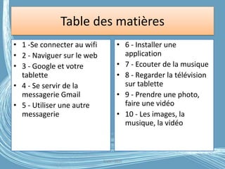 Table des matières
• 1 -Se connecter au wifi
• 2 - Naviguer sur le web
• 3 - Google et votre
tablette
• 4 - Se servir de la
messagerie Gmail
• 5 - Utiliser une autre
messagerie
• 6 - Installer une
application
• 7 - Ecouter de la musique
• 8 - Regarder la télévision
sur tablette
• 9 - Prendre une photo,
faire une vidéo
• 10 - Les images, la
musique, la vidéo
G.VM - 2016
 
