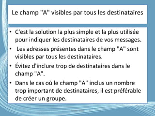 Le champ "A" visibles par tous les destinataires
• C'est la solution la plus simple et la plus utilisée
pour indiquer les destinataires de vos messages.
• Les adresses présentes dans le champ "A" sont
visibles par tous les destinataires.
• Évitez d'inclure trop de destinataires dans le
champ "A".
• Dans le cas où le champ "A" inclus un nombre
trop important de destinataires, il est préférable
de créer un groupe.
G.VM - 2016
 