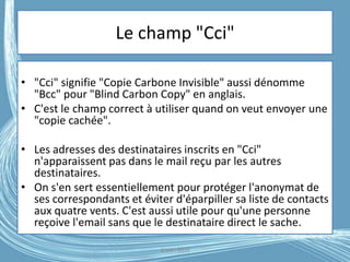 Le champ "Cci"
• "Cci" signifie "Copie Carbone Invisible" aussi dénomme
"Bcc" pour "Blind Carbon Copy" en anglais.
• C'est le champ correct à utiliser quand on veut envoyer une
"copie cachée".
• Les adresses des destinataires inscrits en "Cci"
n'apparaissent pas dans le mail reçu par les autres
destinataires.
• On s'en sert essentiellement pour protéger l'anonymat de
ses correspondants et éviter d'éparpiller sa liste de contacts
aux quatre vents. C'est aussi utile pour qu'une personne
reçoive l'email sans que le destinataire direct le sache.
G.VM - 2016
 