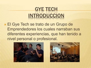 GYE TECH
               INTRODUCCION
   El Gye Tech se trato de un Grupo de
    Emprendedores los cuales narraban sus
    diferentes experiencias, que han tenido a
    nivel personal o profesional.
 