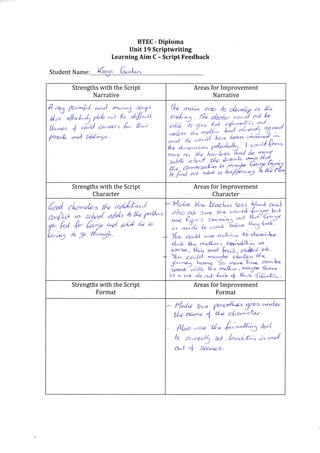 Student Name:
BTEC - Diploma
Unit 19 Scriptwriting
Learning Aim C - Script Feedback
e*L,-
Strengths with the Script
Narrative
Areas for Improvement
Narrative
A ,ru P"r*U ^,-rl -J:J b.il
A,; "l*h-L, pbb ""t E' tfi'^LL
t/r.""" ,t o/^,td *-*-t L tri'i
P+urb ^r"l s6l^f .
Strengths with the Script
Character
Areas for Improvement
Character
€rd cl^a^ob, t/* ofu*;J
ru.ft", ,/, scld addl, fi' il"Z fil*'
iltu R l k fr-7" "ot aA"l 6" a
"l^u,S ,6 5a h'"CL-
_ t4"t"" W*- te^c;.{ ta/Ea l*^t a,.,J,
abo e'tcb sr,"e sl^a ''"-{d #.# b4
rH;'o'!ff"ilq;:?"- Yon e."ld uusa a&o-- *o d'ea'Ah-
d^"lt bL.. rn&^r., aetiJX; i'c
,rcrse , +Ah
"^J f,";,t . sh&."( a.k.
Yc,^
"-e'tol ^*,'lL. slr*tn^ U=
lt; i'',-" . Y|o ;;-e'-. .,"--b,
ip..-t-;.tt" {- $&,,", *o3L d-e*
ir) a. rr< do a* lot^ + +L-a- sik-t;.
Strengths with the Script
Format
Areas for Improvement
Format
N^Az &*{ Y.c,rt{^to f? ''-''d*'
Ul"z rcww + de clu 'G< '
ftLo ,,'rn tU {'-'^^ffi2S Jol
h o".er)! xl L=r"";*; ) -',"/
o^n + fuavt>.
fl,n
^^
area h da,r,4a ,a U*
a'rd.;q . fk d4db- "r l3 ncl le
o[L "/o fri'd l/'"1 alc,n'ka a^l
;b"/;,a*iffiggYoao(kN^1o( h'
d^. d,'&"-r',a yiJ;Jr' I ',c--ll
("^
t-tcr an H-e A; bn A-d /" Zf
s^lld abzl .dz a<-"-b, %Ijf
rffitrt?:E?;,TTZH
 