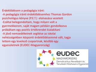 Érdeklődésem a pedagógia iránt:
-A pedagógia iránti érdeklődésemhez Thomas Gordon
pszichológus könyve (P.E.T.) elolvasása vezetett
-Ezáltal belegondoltam, hogy milyen volt a
gyermekkorom, saját magam példáin gondolkozva
próbáltam egy pozitív értékrendet kialakítani
-A jövő nemzedékeinek segítése az iskolai
nehézségekben központi érdeklődésemmé vált, tagja
lettem egy levelező csoportnak, később egy
egyesületnek (EUDEC-Magyarország)
 