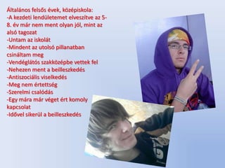 Általános felsős évek, középiskola:
-A kezdeti lendületemet elveszítve az 5-
8. év már nem ment olyan jól, mint az
alsó tagozat
-Untam az iskolát
-Mindent az utolsó pillanatban
csináltam meg
-Vendéglátós szakközépbe vettek fel
-Nehezen ment a beilleszkedés
-Antiszociális viselkedés
-Meg nem értettség
-Szerelmi csalódás
-Egy mára már véget ért komoly
kapcsolat
-Idővel sikerül a beilleszkedés
 