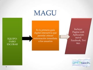 MAGU

             Es la primera guía         Incluye:
           digital interactiva que    Pagina web
              permite ofrecer         Aplicación
EQUIPO:   información inmediata          móvil
 FABIO         a los usuarios        Facebook, Twi
ESCOBAR                                   tter.
 