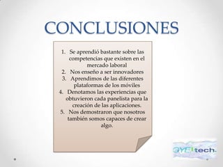 CONCLUSIONES
  1. Se aprendió bastante sobre las
      competencias que existen en el
             mercado laboral
  2. Nos enseño a ser innovadores
  3. Aprendimos de las diferentes
        plataformas de los móviles
 4. Denotamos las experiencias que
    obtuvieron cada panelista para la
       creación de las aplicaciones.
 5. Nos demostraron que nosotros
     también somos capaces de crear
                  algo.
 