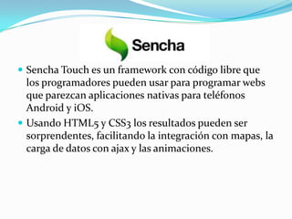  Sencha Touch es un framework con código libre que
  los programadores pueden usar para programar webs
  que parezcan aplicaciones nativas para teléfonos
  Android y iOS.
 Usando HTML5 y CSS3 los resultados pueden ser
  sorprendentes, facilitando la integración con mapas, la
  carga de datos con ajax y las animaciones.
 