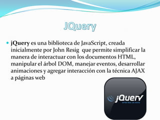  jQuery es una biblioteca de JavaScript, creada
 inicialmente por John Resig que permite simplificar la
 manera de interactuar con los documentos HTML,
 manipular el árbol DOM, manejar eventos, desarrollar
 animaciones y agregar interacción con la técnica AJAX
 a páginas web
 