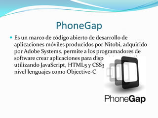 PhoneGap
 Es un marco de código abierto de desarrollo de
 aplicaciones móviles producidos por Nitobi, adquirido
 por Adobe Systems. permite a los programadores de
 software crear aplicaciones para dispositivos móviles
 utilizando JavaScript, HTML5 y CSS3, en lugar de bajo
 nivel lenguajes como Objective-C
 