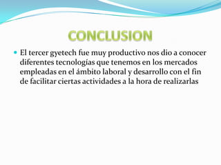  El tercer gyetech fue muy productivo nos dio a conocer
 diferentes tecnologías que tenemos en los mercados
 empleadas en el ámbito laboral y desarrollo con el fin
 de facilitar ciertas actividades a la hora de realizarlas
 