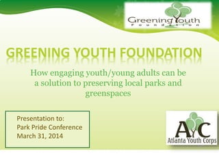 GREEN FIEND
GREENFIEND1234 Sample Street, Anytown, St. 12345
GREENING YOUTH FOUNDATION
How engaging youth/young adults can be
a solution to preserving local parks and
greenspaces
Presentation to:
Park Pride Conference
March 31, 2014
 