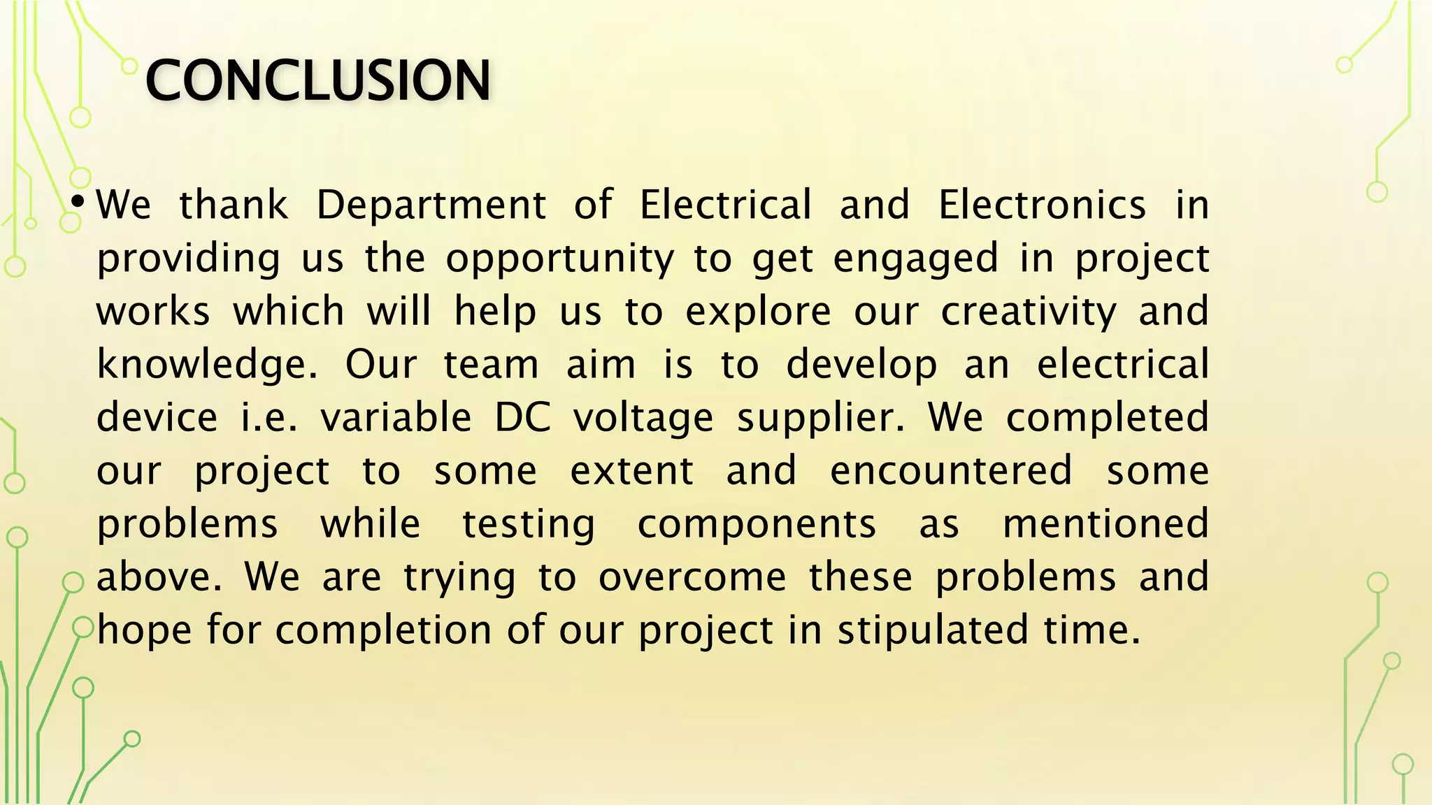 CONCLUSION
• We thank Department of Electrical and Electronics in
providing us the opportunity to get engaged in project
works which will help us to explore our creativity and
knowledge. Our team aim is to develop an electrical
device i.e. variable DC voltage supplier. We completed
our project to some extent and encountered some
problems while testing components as mentioned
above. We are trying to overcome these problems and
hope for completion of our project in stipulated time.
 