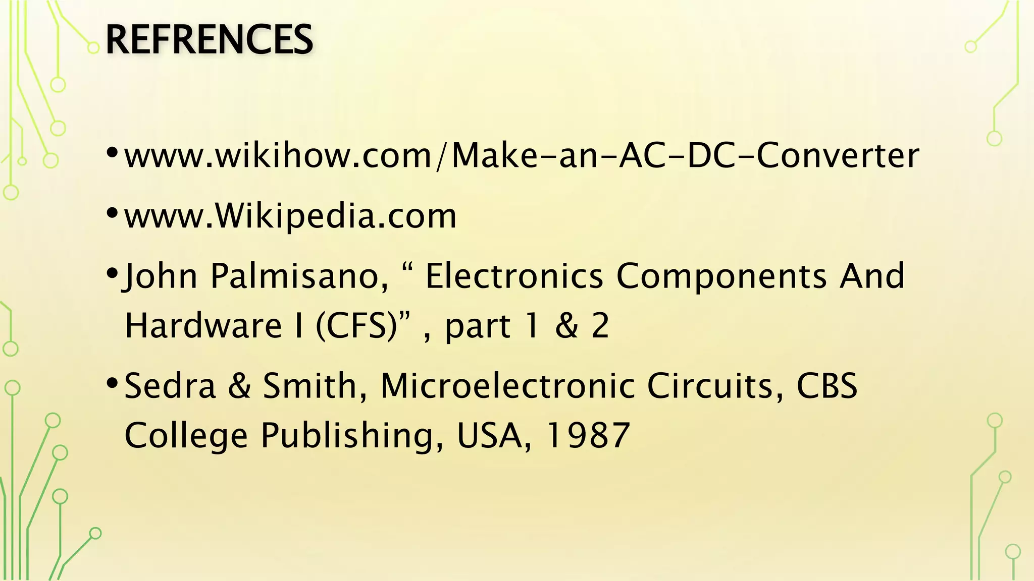 REFRENCES
•www.wikihow.com/Make-an-AC-DC-Converter
•www.Wikipedia.com
•John Palmisano, “ Electronics Components And
Hardware I (CFS)” , part 1 & 2
•Sedra & Smith, Microelectronic Circuits, CBS
College Publishing, USA, 1987
 