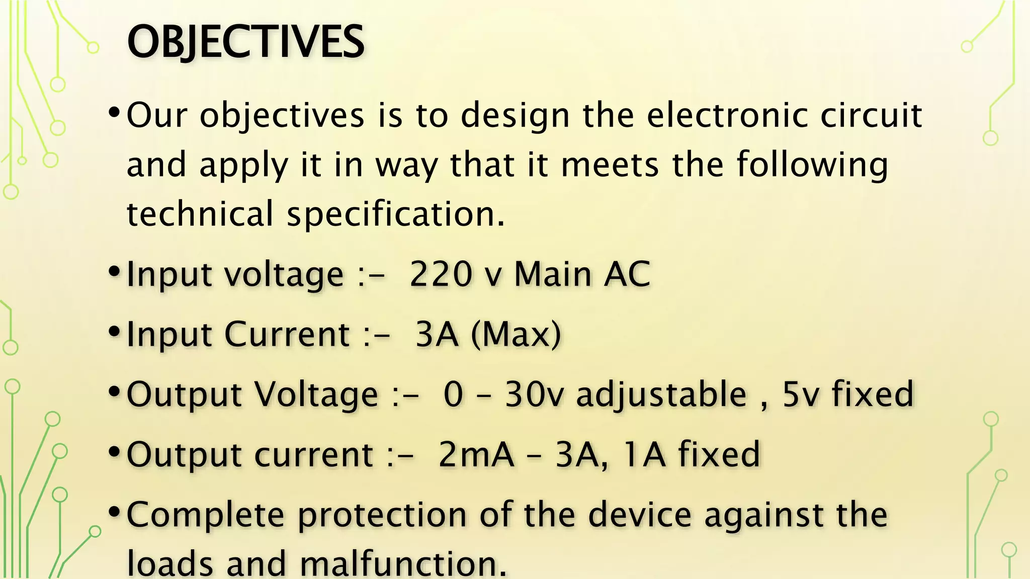 OBJECTIVES
•Our objectives is to design the electronic circuit
and apply it in way that it meets the following
technical specification.
•Input voltage :- 220 v Main AC
•Input Current :- 3A (Max)
•Output Voltage :- 0 – 30v adjustable , 5v fixed
•Output current :- 2mA – 3A, 1A fixed
•Complete protection of the device against the
loads and malfunction.
 