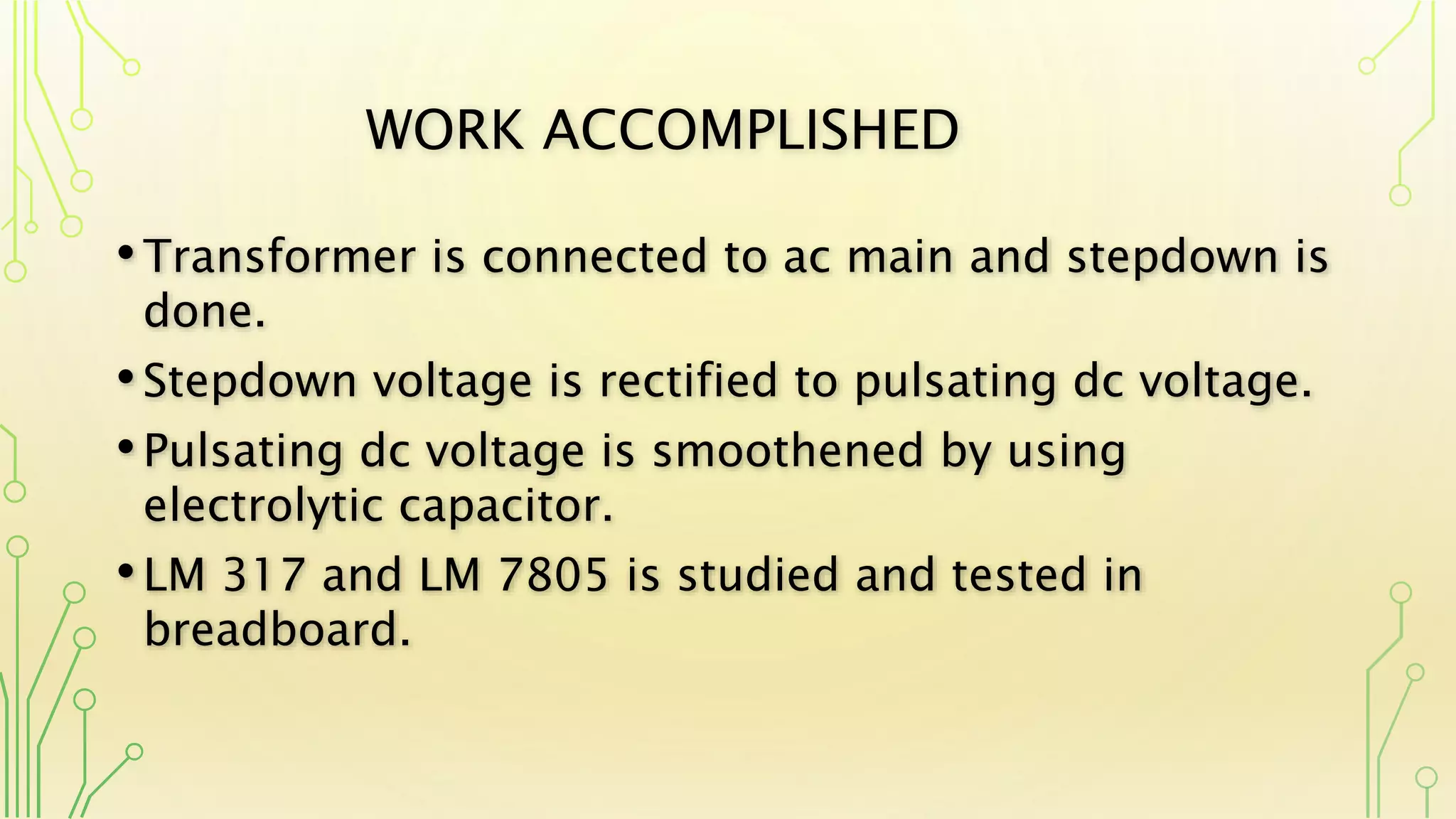 WORK ACCOMPLISHED
•Transformer is connected to ac main and stepdown is
done.
•Stepdown voltage is rectified to pulsating dc voltage.
•Pulsating dc voltage is smoothened by using
electrolytic capacitor.
•LM 317 and LM 7805 is studied and tested in
breadboard.
 