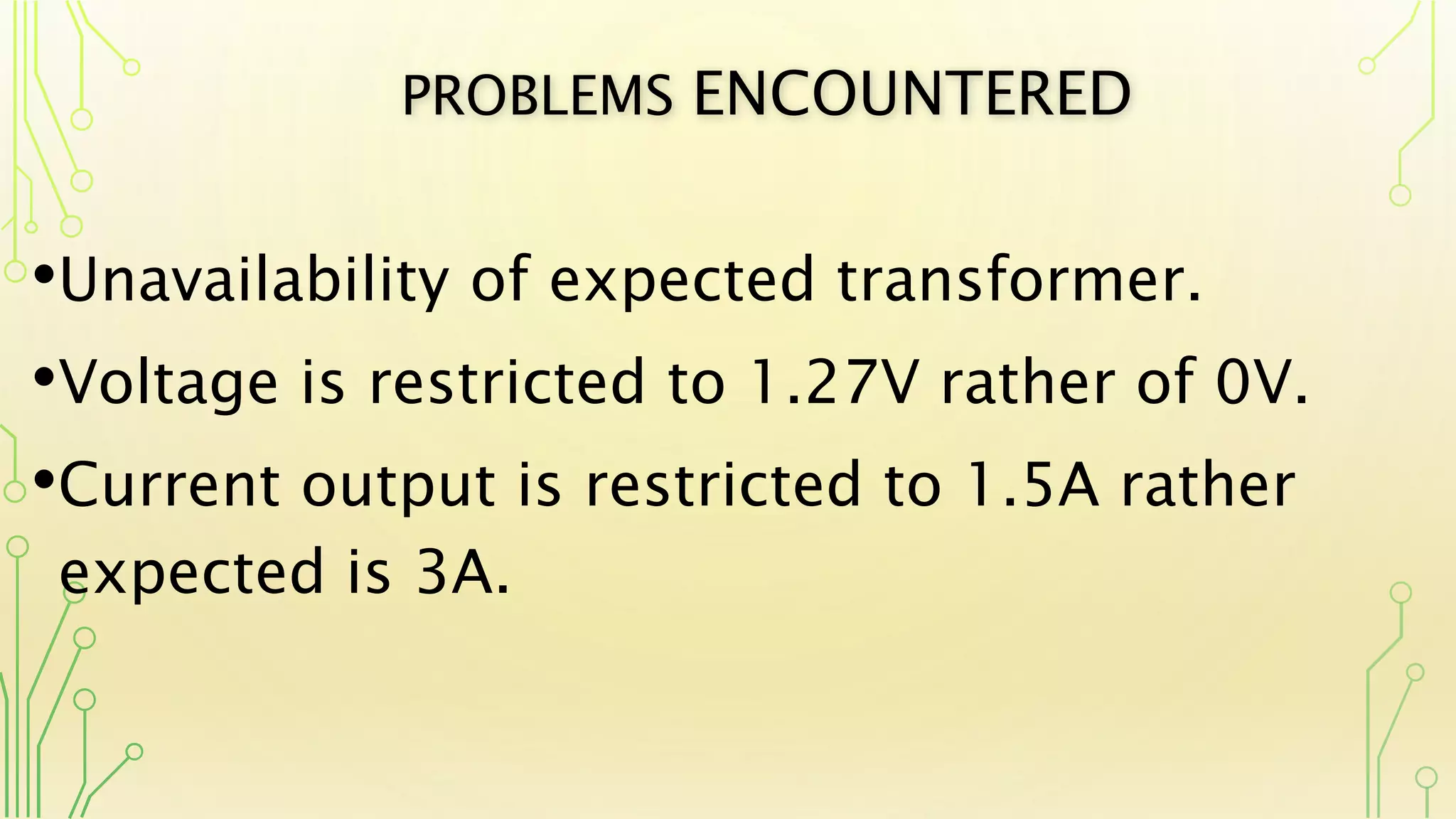 PROBLEMS ENCOUNTERED
•Unavailability of expected transformer.
•Voltage is restricted to 1.27V rather of 0V.
•Current output is restricted to 1.5A rather
expected is 3A.
 