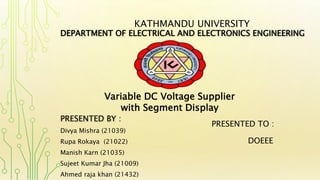 PRESENTED BY :
Divya Mishra (21039)
Rupa Rokaya (21022)
Manish Karn (21035)
Sujeet Kumar Jha (21009)
Ahmed raja khan (21432)
KATHMANDU UNIVERSITY
DEPARTMENT OF ELECTRICAL AND ELECTRONICS ENGINEERING
Variable DC Voltage Supplier
with Segment Display
PRESENTED TO :
DOEEE
 