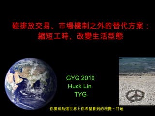 碳排放交易、市場機制之外的替代方案：縮短工時、改變生活型態  GYG 2010 Huck Lin  TYG 你要成為這世界上你希望看到的改變～甘地 