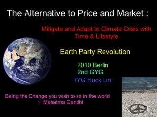 The Alternative to Price and Market : 2010 Berlin  2nd GYG  TYG Huck Lin   Earth Party Revolution  Being the Change you wish to se in the world ～ Mahatma Gandhi Mitigate and Adapt to Climate Crisis with Time & Lifestyle 