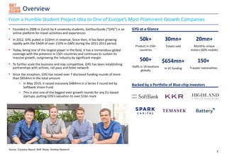 Overview
2
From a Humble Student Project Idea to One of Europe’s Most Prominent Growth Companies
• Founded in 2008 in Zurich by 4 university students, GetYourGuide (“GYG”) is an
online platform for travel activities and experiences
• In 2012, GYG pulled in $10mn in revenue. Since then, it has been growing
rapidly with the CAGR of over 110% in GMV during the 2011-2015 period
• Today, being one of the largest player in the field, it has a tremendous global
coverage with the presence in 150+ countries and continues to sustain its
massive growth, outgrowing the industry by significant margin
• To further scale the business and stay competitive, GYG has been establishing
partnerships with airlines, rail pass and hotel network
• Since the inception, GYG has raised over 7 disclosed funding rounds of more
than $654mn in the total amount
- In May 2019, it raised massively $484mn in a Series E round led by
Softbank Vision Fund
- This is also one of the biggest-ever growth rounds for any EU-based
startups, putting GYG’s valuation to over $1bn mark
Backed by a Portfolio of Blue-chip Investors
GYG at a Glance
Source: Company Report, Skift, Rezdy, Desktop Research
50k+
Product in 150+
countries
30mn+
Tickets sold
150+
Traveler nationalities
500+
Staffs in 18 locations
globally
$654mn+
In VC funding
20mn+
Monthly unique
visitors (60% mobile)
 