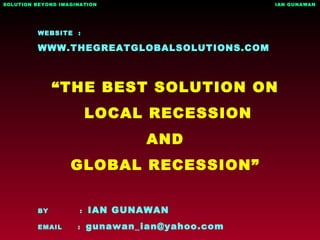 WEBSITE :
WWW.THEGREATGLOBALSOLUTIONS.COM
“THE BEST SOLUTION ON
LOCAL RECESSION
AND
GLOBAL RECESSION”
BY : IAN GUNAWAN
EMAIL : gunawan_ian@yahoo.com
SOLUTION BEYOND IMAGINATION IAN GUNAWAN
 
