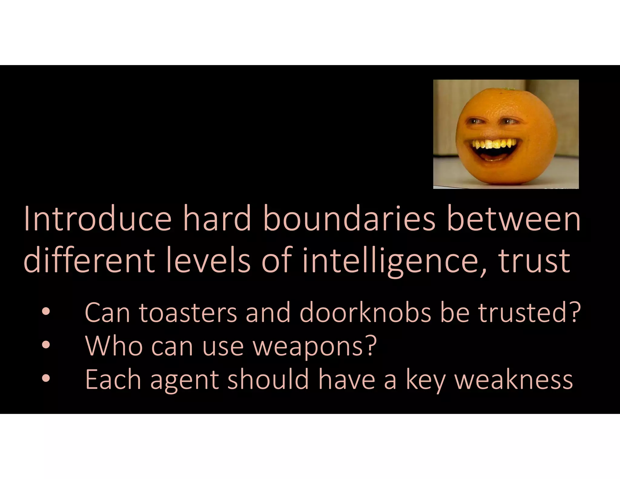 Introduce hard boundaries between
different levels of intelligence, trust
• Can toasters and doorknobs be trusted?
• Who can use weapons?
• Each agent should have a key weakness