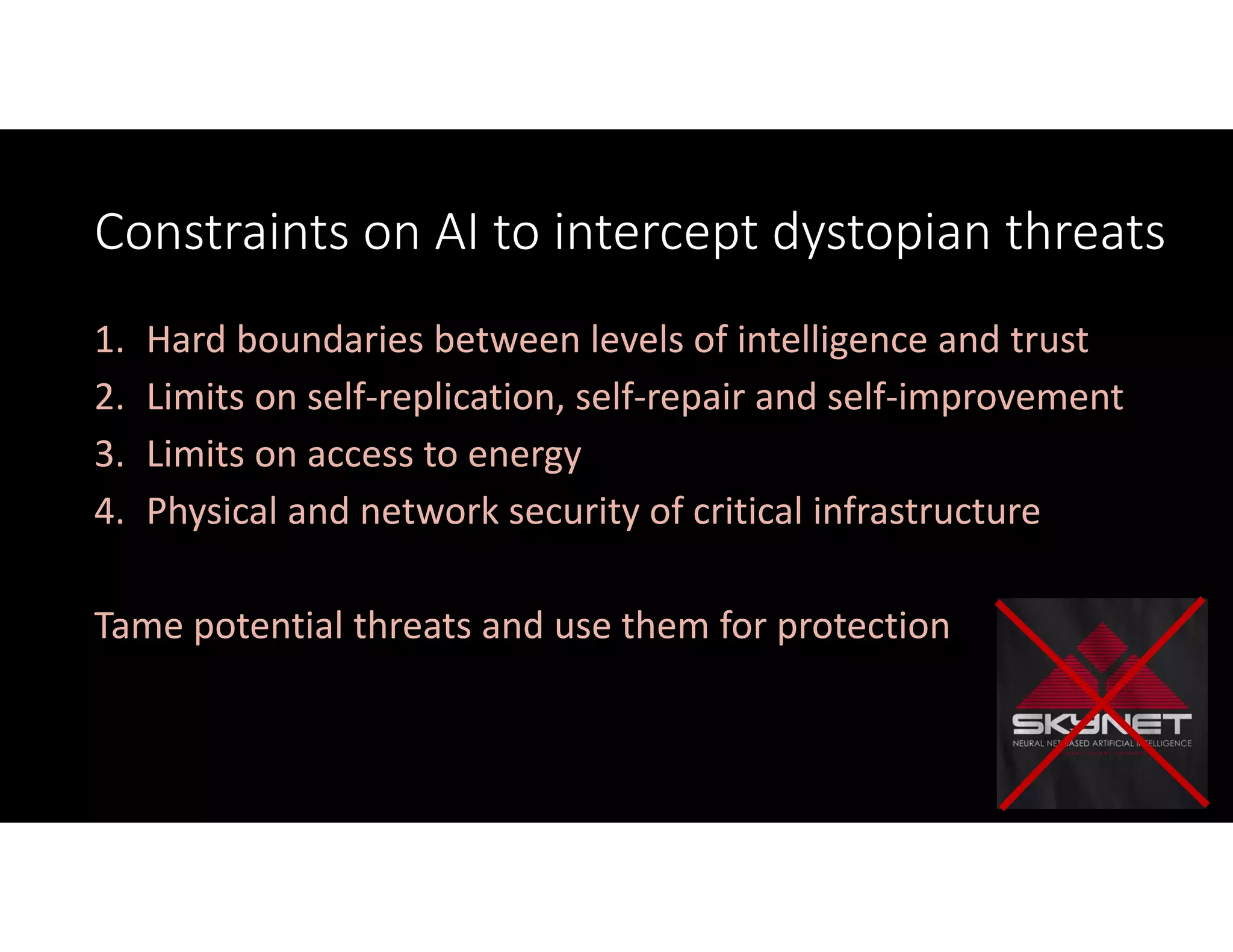 Constraints on AI to intercept dystopian threats
1. Hard boundaries between levels of intelligence and trust
2. Limits on self‐replication, self‐repair and self‐improvement
3. Limits on access to energy
4. Physical and network security of critical infrastructure
Tame potential threats and use them for protection