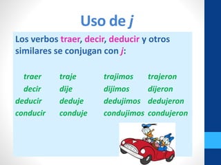 Uso de j
Los verbos traer, decir, deducir y otros
similares se conjugan con j:
traer traje trajimos trajeron
decir dije dijimos dijeron
deducir deduje dedujimos dedujeron
conducir conduje condujimos condujeron
 