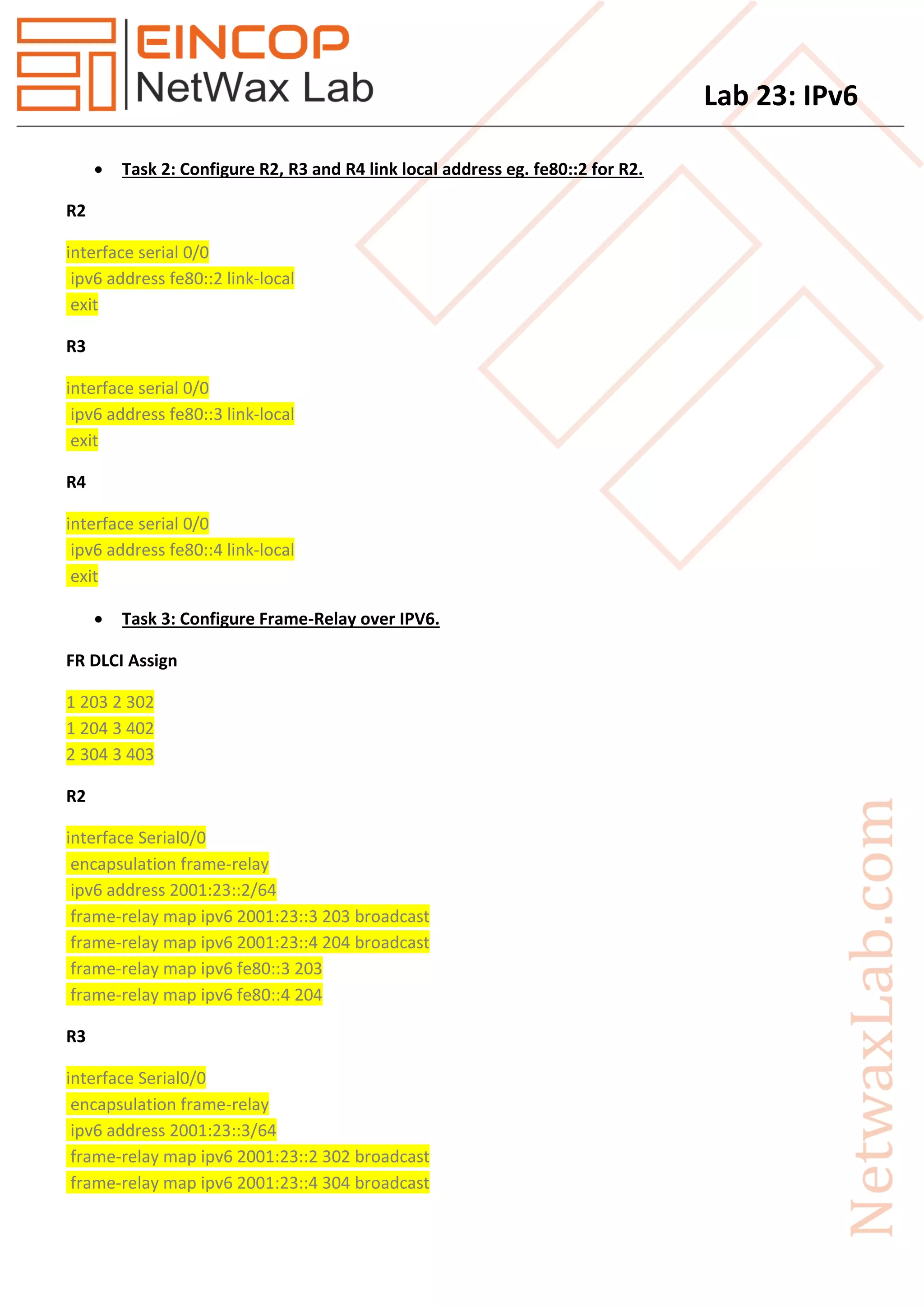 Lab 23: IPv6
 Task 2: Configure R2, R3 and R4 link local address eg. fe80::2 for R2.
R2
interface serial 0/0
ipv6 address fe80::2 link-local
exit
R3
interface serial 0/0
ipv6 address fe80::3 link-local
exit
R4
interface serial 0/0
ipv6 address fe80::4 link-local
exit
 Task 3: Configure Frame-Relay over IPV6.
FR DLCI Assign
1 203 2 302
1 204 3 402
2 304 3 403
R2
interface Serial0/0
encapsulation frame-relay
ipv6 address 2001:23::2/64
frame-relay map ipv6 2001:23::3 203 broadcast
frame-relay map ipv6 2001:23::4 204 broadcast
frame-relay map ipv6 fe80::3 203
frame-relay map ipv6 fe80::4 204
R3
interface Serial0/0
encapsulation frame-relay
ipv6 address 2001:23::3/64
frame-relay map ipv6 2001:23::2 302 broadcast
frame-relay map ipv6 2001:23::4 304 broadcast
 