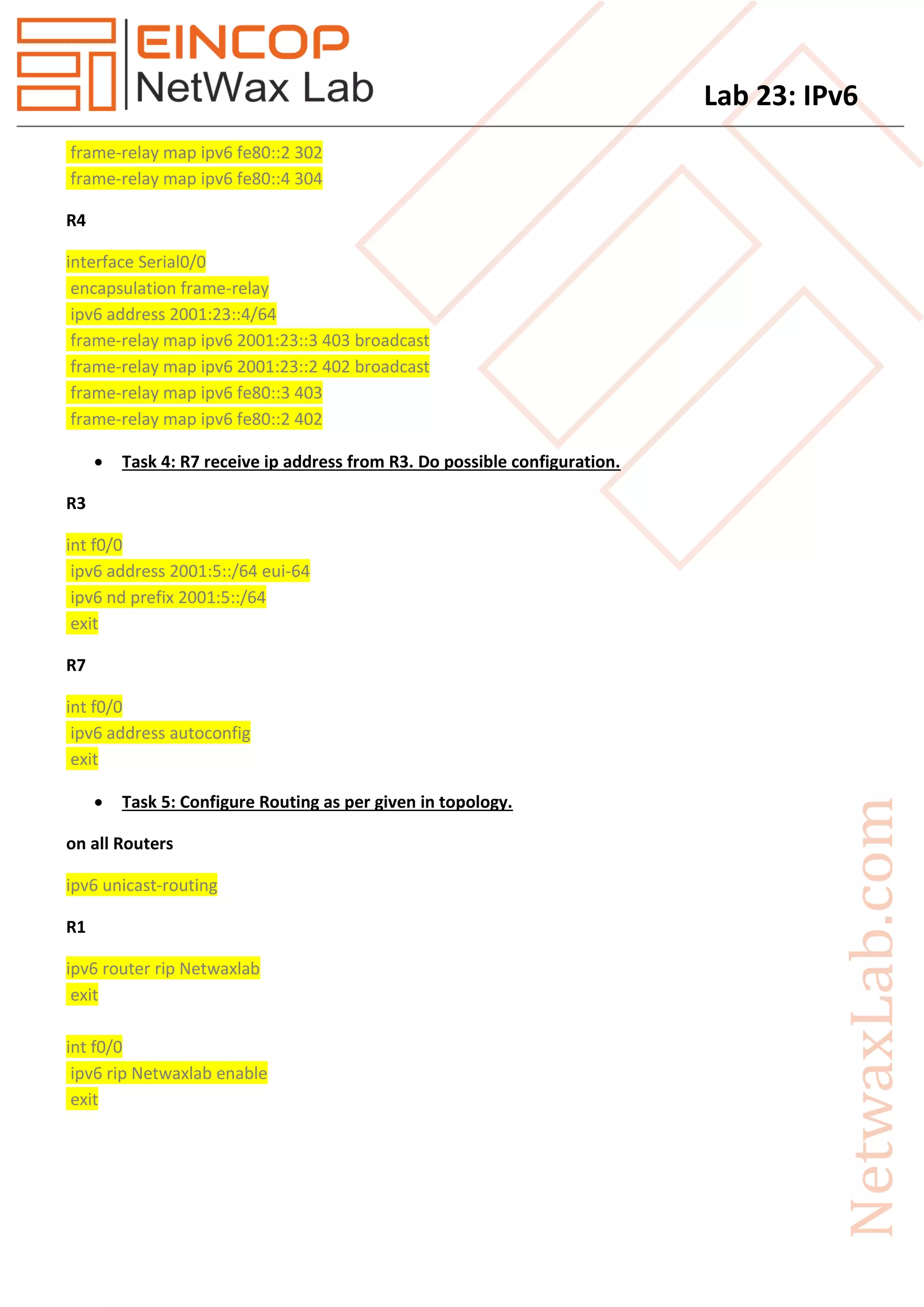 Lab 23: IPv6
frame-relay map ipv6 fe80::2 302
frame-relay map ipv6 fe80::4 304
R4
interface Serial0/0
encapsulation frame-relay
ipv6 address 2001:23::4/64
frame-relay map ipv6 2001:23::3 403 broadcast
frame-relay map ipv6 2001:23::2 402 broadcast
frame-relay map ipv6 fe80::3 403
frame-relay map ipv6 fe80::2 402
 Task 4: R7 receive ip address from R3. Do possible configuration.
R3
int f0/0
ipv6 address 2001:5::/64 eui-64
ipv6 nd prefix 2001:5::/64
exit
R7
int f0/0
ipv6 address autoconfig
exit
 Task 5: Configure Routing as per given in topology.
on all Routers
ipv6 unicast-routing
R1
ipv6 router rip Netwaxlab
exit
int f0/0
ipv6 rip Netwaxlab enable
exit
 