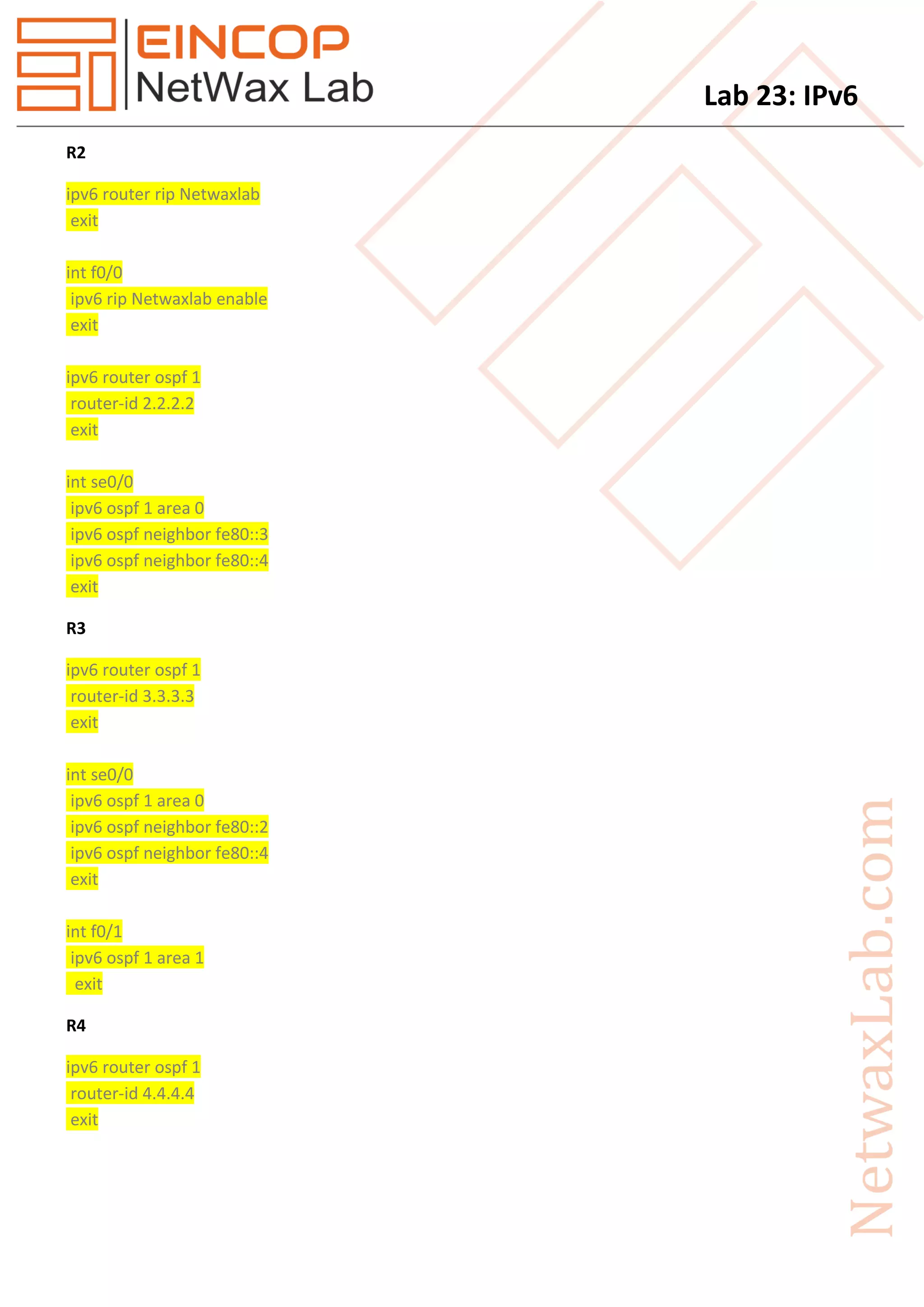Lab 23: IPv6
R2
ipv6 router rip Netwaxlab
exit
int f0/0
ipv6 rip Netwaxlab enable
exit
ipv6 router ospf 1
router-id 2.2.2.2
exit
int se0/0
ipv6 ospf 1 area 0
ipv6 ospf neighbor fe80::3
ipv6 ospf neighbor fe80::4
exit
R3
ipv6 router ospf 1
router-id 3.3.3.3
exit
int se0/0
ipv6 ospf 1 area 0
ipv6 ospf neighbor fe80::2
ipv6 ospf neighbor fe80::4
exit
int f0/1
ipv6 ospf 1 area 1
exit
R4
ipv6 router ospf 1
router-id 4.4.4.4
exit
 