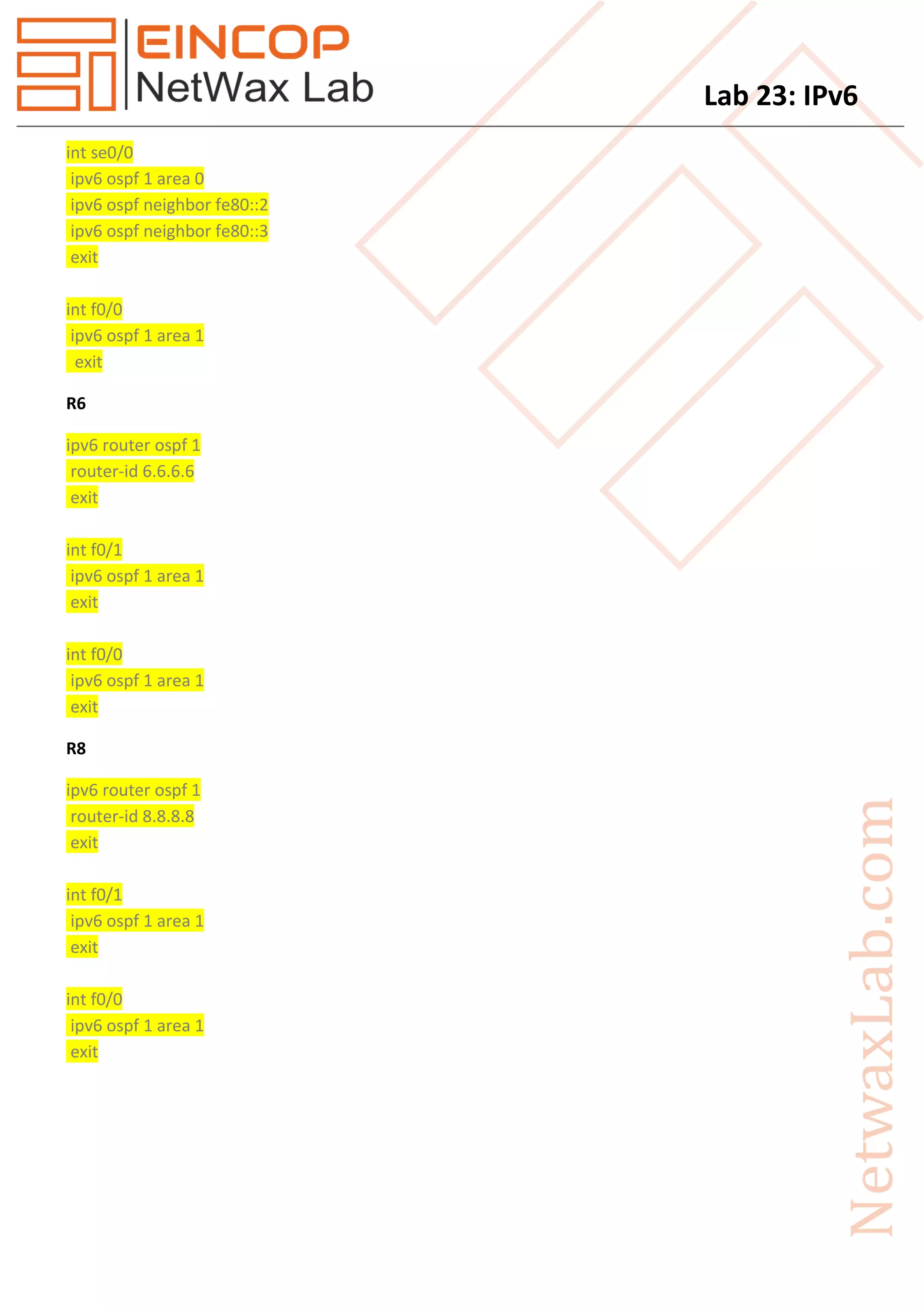 Lab 23: IPv6
int se0/0
ipv6 ospf 1 area 0
ipv6 ospf neighbor fe80::2
ipv6 ospf neighbor fe80::3
exit
int f0/0
ipv6 ospf 1 area 1
exit
R6
ipv6 router ospf 1
router-id 6.6.6.6
exit
int f0/1
ipv6 ospf 1 area 1
exit
int f0/0
ipv6 ospf 1 area 1
exit
R8
ipv6 router ospf 1
router-id 8.8.8.8
exit
int f0/1
ipv6 ospf 1 area 1
exit
int f0/0
ipv6 ospf 1 area 1
exit
 