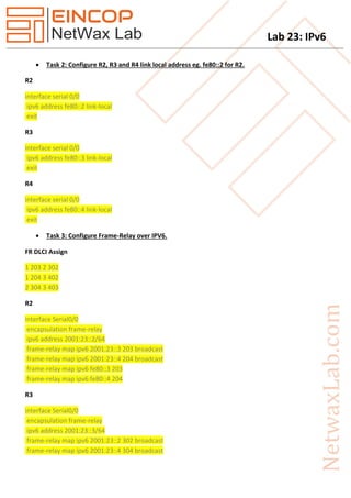 Lab 23: IPv6
 Task 2: Configure R2, R3 and R4 link local address eg. fe80::2 for R2.
R2
interface serial 0/0
ipv6 address fe80::2 link-local
exit
R3
interface serial 0/0
ipv6 address fe80::3 link-local
exit
R4
interface serial 0/0
ipv6 address fe80::4 link-local
exit
 Task 3: Configure Frame-Relay over IPV6.
FR DLCI Assign
1 203 2 302
1 204 3 402
2 304 3 403
R2
interface Serial0/0
encapsulation frame-relay
ipv6 address 2001:23::2/64
frame-relay map ipv6 2001:23::3 203 broadcast
frame-relay map ipv6 2001:23::4 204 broadcast
frame-relay map ipv6 fe80::3 203
frame-relay map ipv6 fe80::4 204
R3
interface Serial0/0
encapsulation frame-relay
ipv6 address 2001:23::3/64
frame-relay map ipv6 2001:23::2 302 broadcast
frame-relay map ipv6 2001:23::4 304 broadcast
 