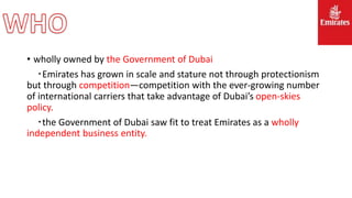 • wholly owned by the Government of Dubai
‧Emirates has grown in scale and stature not through protectionism
but through competition—competition with the ever-growing number
of international carriers that take advantage of Dubai’s open-skies
policy.
‧the Government of Dubai saw fit to treat Emirates as a wholly
independent business entity.
 