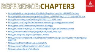 CHAPTER3
• http://big5.china.com/gate/big5/alqhkdh.blog.china.com/201105/8123174.html
• http://big5.chinabroadcast.cn/gate/big5/gb.cri.cn/3821/2004/11/17/153@363057.htm
• http://finance.ifeng.com/air/fhhktj/20090527/715777.shtml
• http://prezi.com/z-tgofuu0kv0/emirates-marketing-strategy-presentation/
• http://prezi.com/2dnzzyua7oxy/emirates-strategy/
• http://zh.scribd.com/doc/57017999/Strategic-Analysis-on-Emirate-Airlines
• http://www.emirates.com/tw/english/flash/route_map.aspx
• http://en.wikipedia.org/wiki/Emirates_Airlines
• http://www.airnewzealand.com/schedules/headermap.aspx?countrycode=US&amp;lang
uage=EN
• http://www.theemiratesgroup.com/english/
• http://www.emiratesgroupcareers.com/english
• http://en.wikipedia.org/wiki/Dnata
 