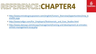 CHAPTER4
• http://www.emiratesgroupcareers.com/english/Careers_Overview/opportunities/emp_b
enefits.aspx
• http://www.icdlgcc.com/For_Employers/Testimonials_and_Case_Studies.html
• http://www.ukessays.com/essays/management/training-and-development-at-emirates-
airlines-management-essay.php
 