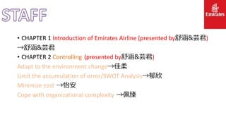 • CHAPTER 1 Introduction of Emirates Airline (presented by舒涵&芸君)
→舒涵&芸君
• CHAPTER 2 Controlling (presented by舒涵&芸君)
Adapt to the environment change→佳柔
Limit the accumulation of error/SWOT Analysis→郁欣
Minimize cost →怡安
Cope with organizational complexity →佩臻
 