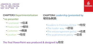 CHAPTER3 Departmentalization
*no presenter
‧Functional →佳柔
‧Production →郁欣
‧Customer →佩臻
‧Location →怡安
The final PowerPoint was produced & designed by怡安
CHAPTER4 Leadership (presented by
郁欣&佩臻)
‧Leaders in Emirates Airline →怡安
‧The leader way →舒涵
‧The encouragement policy →佳柔
‧The publishment policy →芸君
 