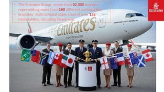 • The Emirates Group - more than 62,000 workers
representing more than 160 different nationalities
• Emirates’ multinational cabin crew of over 132
nationalities, including Taiwanese.
 