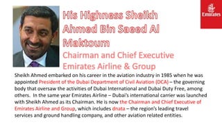 Sheikh Ahmed embarked on his career in the aviation industry in 1985 when he was
appointed President of the Dubai Department of Civil Aviation (DCA) – the governing
body that oversaw the activities of Dubai International and Dubai Duty Free, among
others. In the same year Emirates Airline – Dubai’s international carrier was launched
with Sheikh Ahmed as its Chairman. He is now the Chairman and Chief Executive of
Emirates Airline and Group, which includes dnata – the region’s leading travel
services and ground handling company, and other aviation related entities.
 