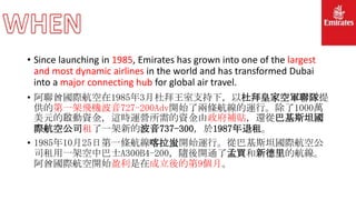 • Since launching in 1985, Emirates has grown into one of the largest
and most dynamic airlines in the world and has transformed Dubai
into a major connecting hub for global air travel.
• 阿聯酋國際航空在1985年3月杜拜王室支持下，以杜拜皇家空軍聯隊提
供的第一架飛機波音727-200Adv開始了兩條航線的運行。除了1000萬
美元的啟動資金，這時運營所需的資金由政府補貼，還從巴基斯坦國
際航空公司租了一架新的波音737-300，於1987年退租。
• 1985年10月25日第一條航線喀拉蚩開始運行。從巴基斯坦國際航空公
司租用一架空中巴士A300B4-200，隨後開通了孟買和新德里的航線。
阿酋國際航空開始盈利是在成立後的第9個月。
 