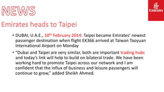 • DUBAI, U.A.E., 10th February 2014: Taipei became Emirates’ newest
passenger destination when flight EK366 arrived at Taiwan Taoyuan
International Airport on Monday
• “Dubai and Taipei are very similar, both are important trading hubs
and today’s link will help to build on bilateral trade. We have been
working hard to promote Taipei across our network and I am
confident that the influx of business and leisure passengers will
continue to grow,” added Sheikh Ahmed.
Emirates heads to Taipei
 