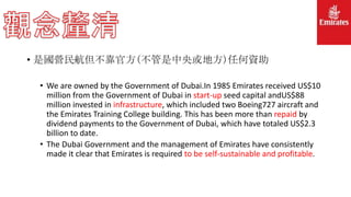 • 是國營民航但不靠官方(不管是中央或地方)任何資助
• We are owned by the Government of Dubai.In 1985 Emirates received US$10
million from the Government of Dubai in start-up seed capital andUS$88
million invested in infrastructure, which included two Boeing727 aircraft and
the Emirates Training College building. This has been more than repaid by
dividend payments to the Government of Dubai, which have totaled US$2.3
billion to date.
• The Dubai Government and the management of Emirates have consistently
made it clear that Emirates is required to be self-sustainable and profitable.
 