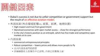 • Dubai’s success is not due to unfair competition or government support but
the result of an effective aviation model.
• 外部因素(外在環境影響ex.政策、經濟、地理位置)
• High respect and trust from government
• liberalised economies with open market access -- show the strongest performance
• In the city’s historic position as an entrepôt, which has free trade and competitive open
markets at its core
• 內部因素
• commercial entrepreneurial principles
• Robust competition -- lowers prices and allows more people to fly
• 公司內部各部門的控管
• 詳細細節在上次報告中已說明，內容已在簡報上面
 